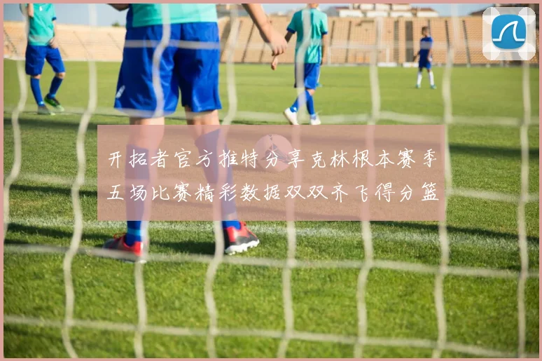 开拓者官方推特分享克林根本赛季五场比赛精彩数据双双齐飞得分篮板全能表现