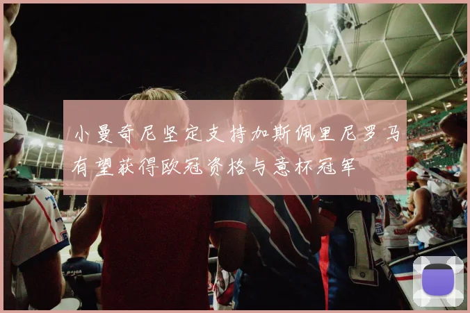 小曼奇尼坚定支持加斯佩里尼罗马有望获得欧冠资格与意杯冠军