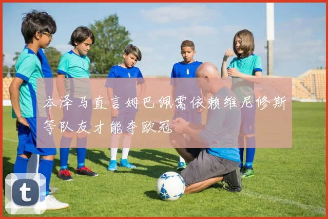 本泽马直言姆巴佩需依赖维尼修斯等队友才能夺欧冠