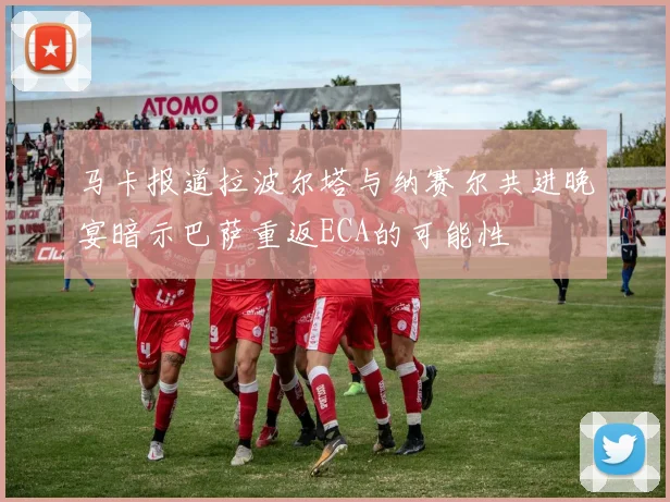 马卡报道拉波尔塔与纳赛尔共进晚宴暗示巴萨重返ECA的可能性