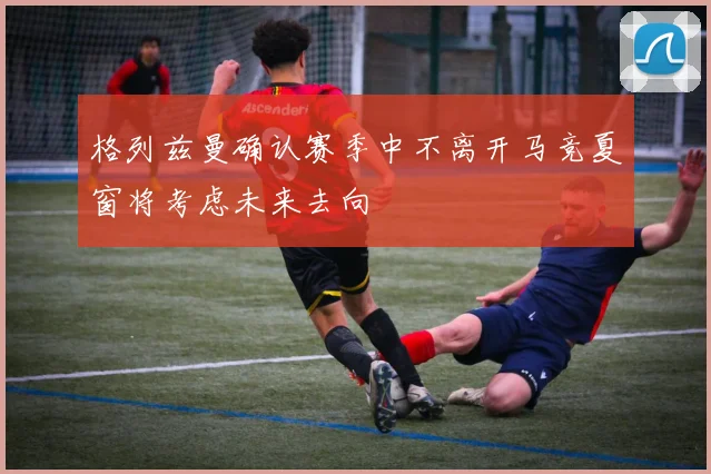 格列兹曼确认赛季中不离开马竞夏窗将考虑未来去向