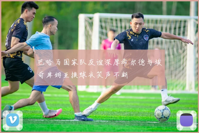 巴哈马国家队友谊深厚希尔德与埃奇库姆互换球衣笑声不断