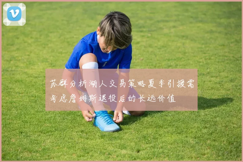 苏群分析湖人交易策略夏季引援需考虑詹姆斯退役后的长远价值
