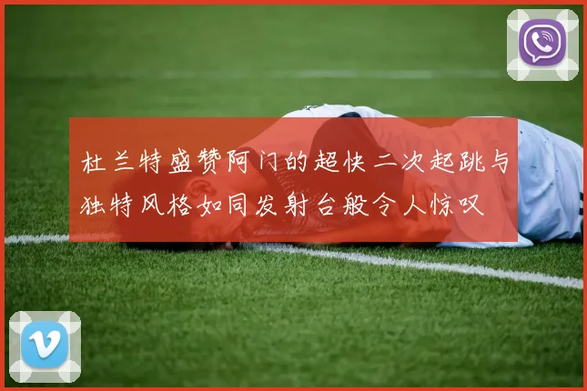 杜兰特盛赞阿门的超快二次起跳与独特风格如同发射台般令人惊叹