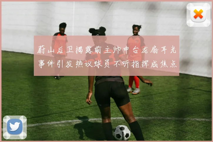 蔚山后卫揭露前主帅申台龙扇耳光事件引发热议球员不听指挥成焦点