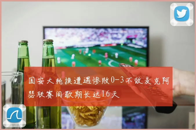 国安大轮换遭遇惨败0-3不敌麦克阿瑟联赛间歇期长达16天