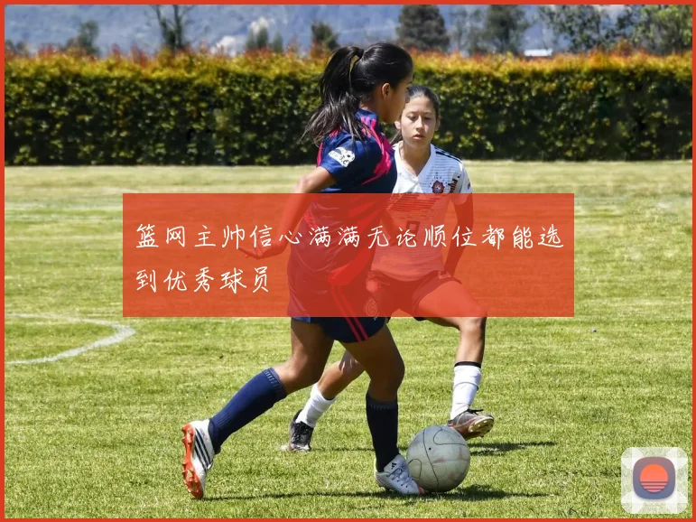 篮网主帅信心满满无论顺位都能选到优秀球员