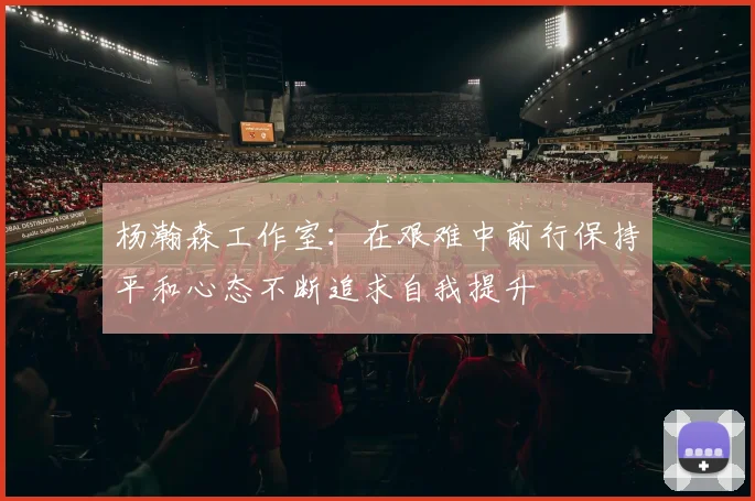 杨瀚森工作室：在艰难中前行保持平和心态不断追求自我提升