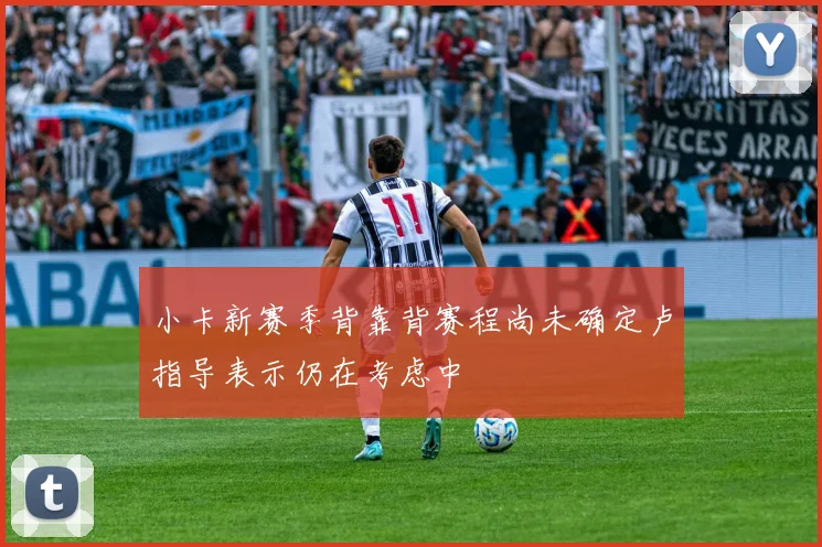 小卡新赛季背靠背赛程尚未确定卢指导表示仍在考虑中