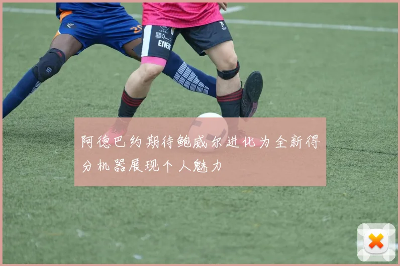 阿德巴约期待鲍威尔进化为全新得分机器展现个人魅力