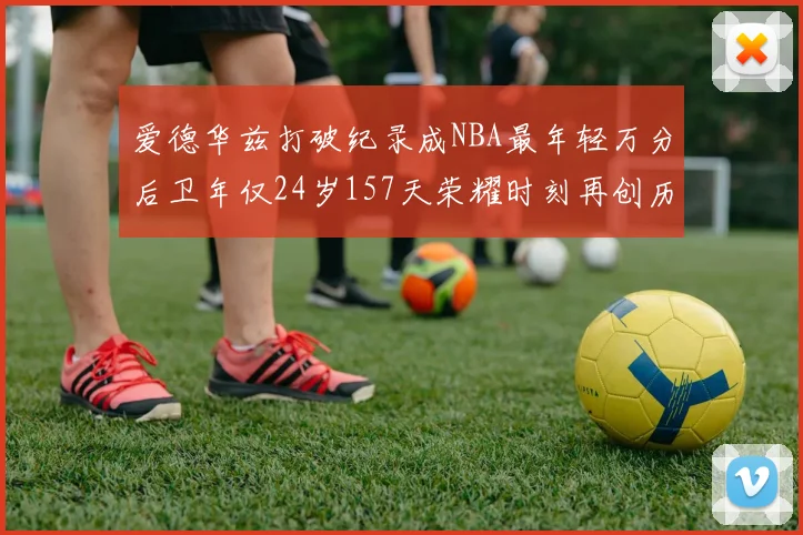 爱德华兹打破纪录成NBA最年轻万分后卫年仅24岁157天荣耀时刻再创历史