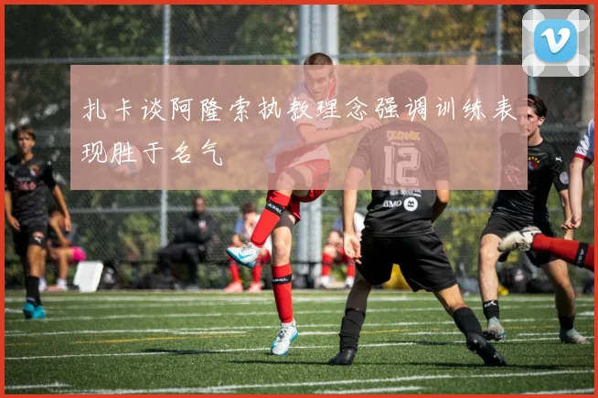 扎卡谈阿隆索执教理念强调训练表现胜于名气