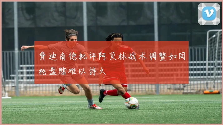 费迪南德批评阿莫林战术调整如同轮盘赌难以持久