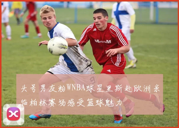 头号男友粉WNBA球星里斯赴欧洲亲临柏林赛场感受篮球魅力