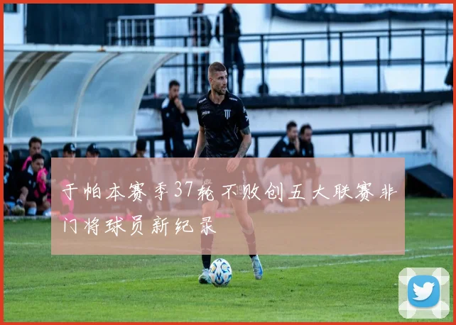 于帕本赛季37轮不败创五大联赛非门将球员新纪录