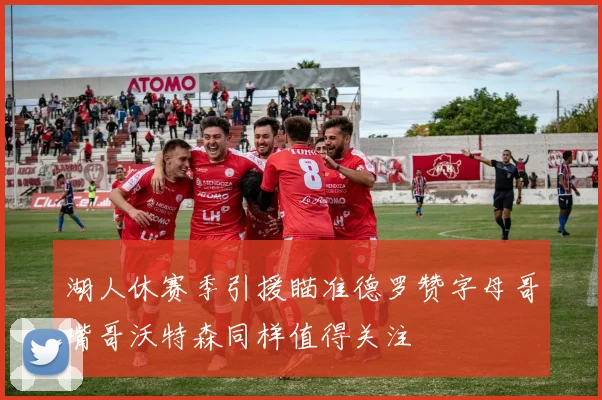 湖人休赛季引援瞄准德罗赞字母哥嘴哥沃特森同样值得关注