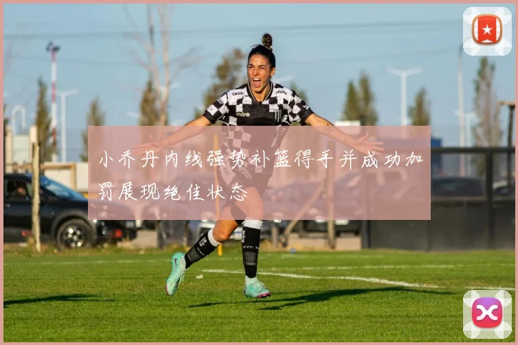 小乔丹内线强势补篮得手并成功加罚展现绝佳状态