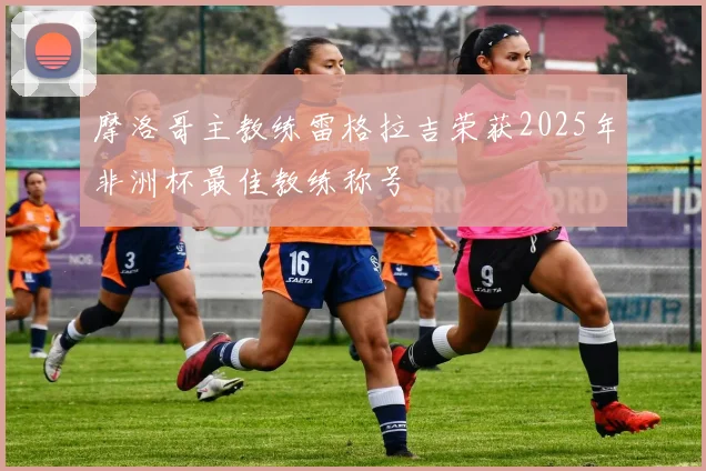 摩洛哥主教练雷格拉吉荣获2025年非洲杯最佳教练称号