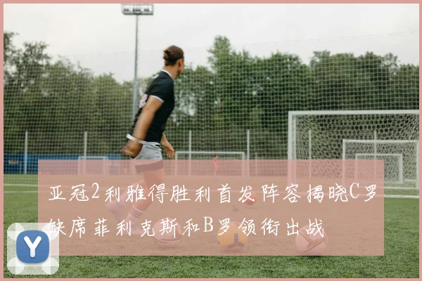 亚冠2利雅得胜利首发阵容揭晓C罗缺席菲利克斯和B罗领衔出战