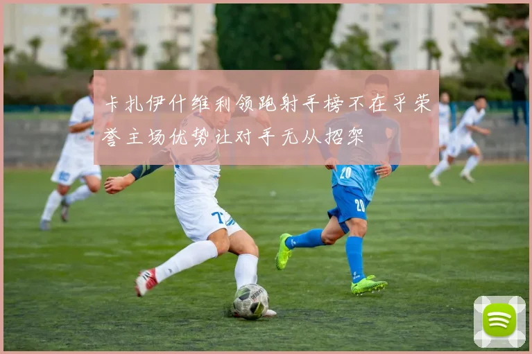 卡扎伊什维利领跑射手榜不在乎荣誉主场优势让对手无从招架